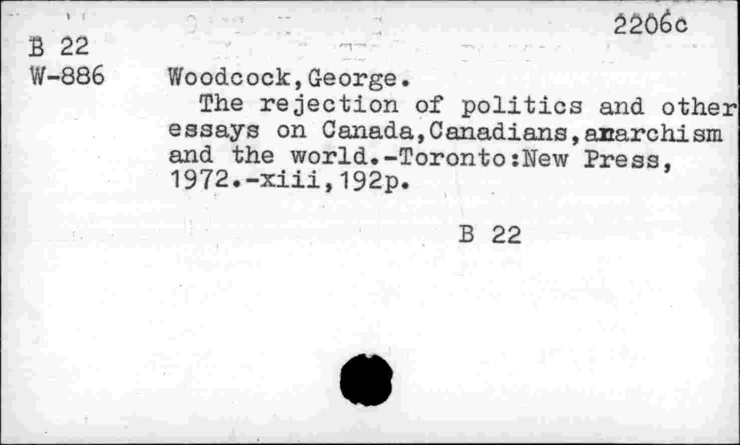 ﻿B 22 W-886
2206c
Woodcock,George.
The rejection of politics and other essays on Canada,Canadians,anarchism and the world.-Toronto:New Press, 1972.-xiii,l92p.
B 22